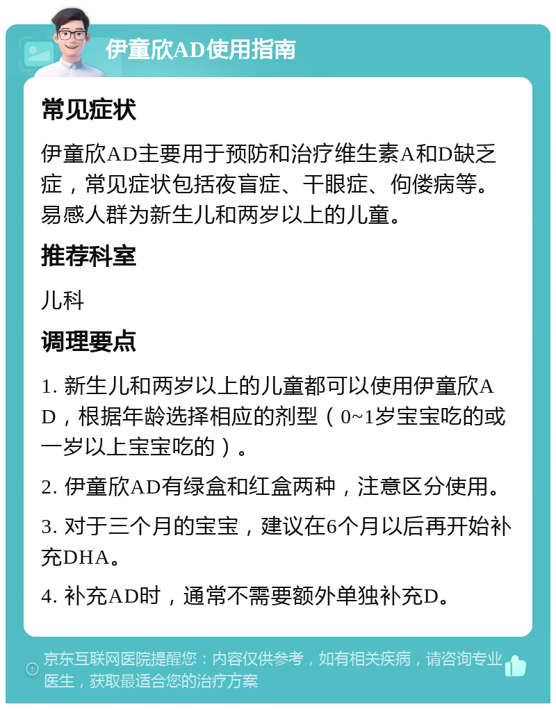 伊童欣AD使用指南 常见症状 伊童欣AD主要用于预防和治疗维生素A和D缺乏症，常见症状包括夜盲症、干眼症、佝偻病等。易感人群为新生儿和两岁以上的儿童。 推荐科室 儿科 调理要点 1. 新生儿和两岁以上的儿童都可以使用伊童欣AD，根据年龄选择相应的剂型（0~1岁宝宝吃的或一岁以上宝宝吃的）。 2. 伊童欣AD有绿盒和红盒两种，注意区分使用。 3. 对于三个月的宝宝，建议在6个月以后再开始补充DHA。 4. 补充AD时，通常不需要额外单独补充D。