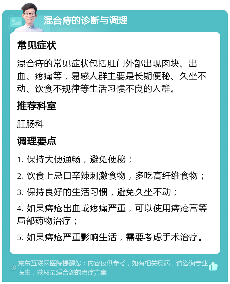 混合痔的诊断与调理 常见症状 混合痔的常见症状包括肛门外部出现肉块、出血、疼痛等，易感人群主要是长期便秘、久坐不动、饮食不规律等生活习惯不良的人群。 推荐科室 肛肠科 调理要点 1. 保持大便通畅，避免便秘； 2. 饮食上忌口辛辣刺激食物，多吃高纤维食物； 3. 保持良好的生活习惯，避免久坐不动； 4. 如果痔疮出血或疼痛严重，可以使用痔疮膏等局部药物治疗； 5. 如果痔疮严重影响生活，需要考虑手术治疗。