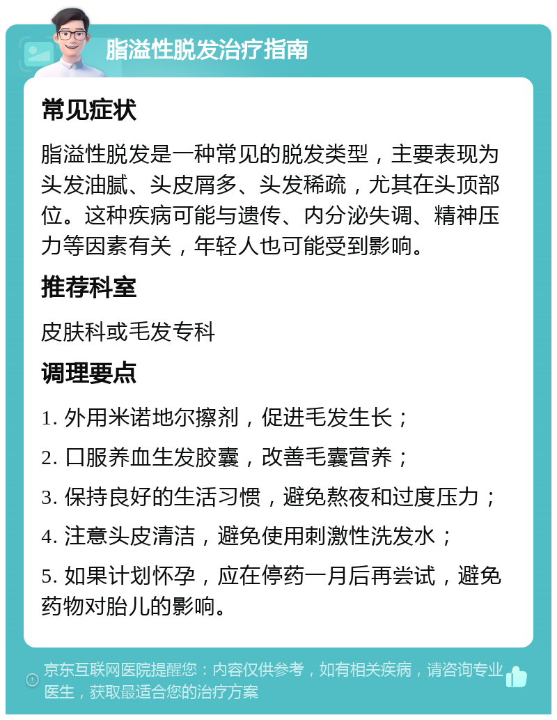 脂溢性脱发治疗指南 常见症状 脂溢性脱发是一种常见的脱发类型，主要表现为头发油腻、头皮屑多、头发稀疏，尤其在头顶部位。这种疾病可能与遗传、内分泌失调、精神压力等因素有关，年轻人也可能受到影响。 推荐科室 皮肤科或毛发专科 调理要点 1. 外用米诺地尔擦剂，促进毛发生长； 2. 口服养血生发胶囊，改善毛囊营养； 3. 保持良好的生活习惯，避免熬夜和过度压力； 4. 注意头皮清洁，避免使用刺激性洗发水； 5. 如果计划怀孕，应在停药一月后再尝试，避免药物对胎儿的影响。