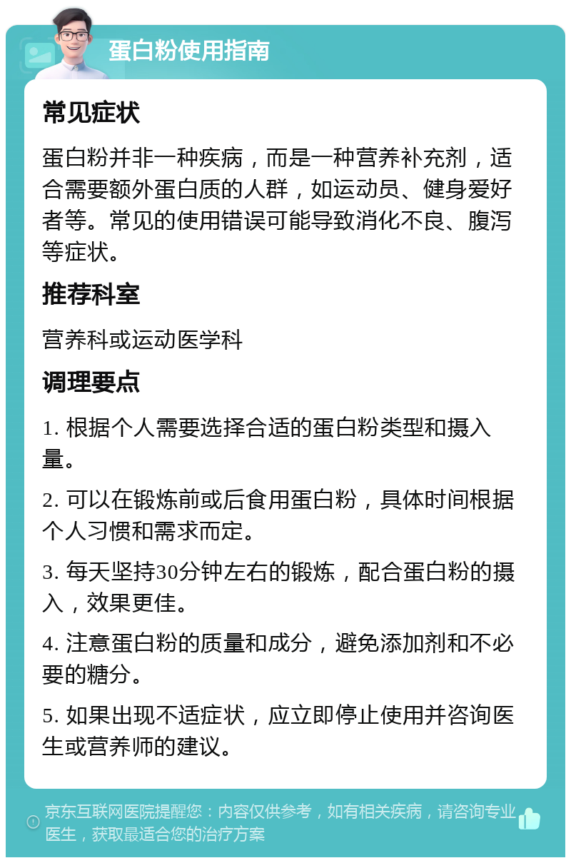 蛋白粉使用指南 常见症状 蛋白粉并非一种疾病，而是一种营养补充剂，适合需要额外蛋白质的人群，如运动员、健身爱好者等。常见的使用错误可能导致消化不良、腹泻等症状。 推荐科室 营养科或运动医学科 调理要点 1. 根据个人需要选择合适的蛋白粉类型和摄入量。 2. 可以在锻炼前或后食用蛋白粉，具体时间根据个人习惯和需求而定。 3. 每天坚持30分钟左右的锻炼，配合蛋白粉的摄入，效果更佳。 4. 注意蛋白粉的质量和成分，避免添加剂和不必要的糖分。 5. 如果出现不适症状，应立即停止使用并咨询医生或营养师的建议。