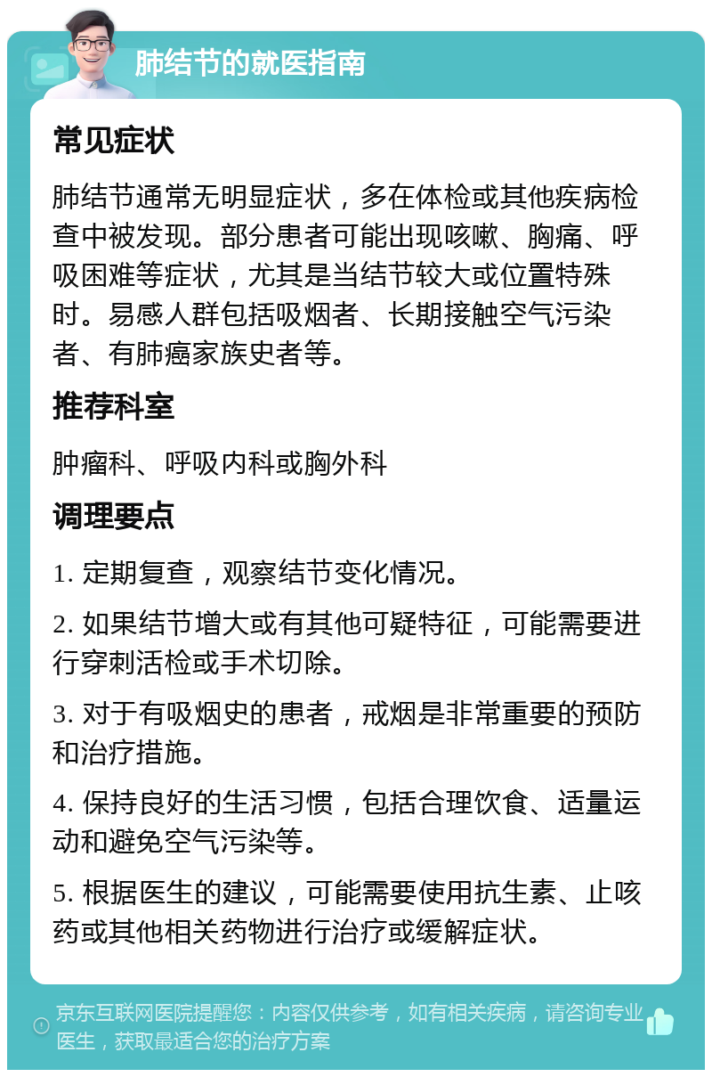 肺结节的就医指南 常见症状 肺结节通常无明显症状，多在体检或其他疾病检查中被发现。部分患者可能出现咳嗽、胸痛、呼吸困难等症状，尤其是当结节较大或位置特殊时。易感人群包括吸烟者、长期接触空气污染者、有肺癌家族史者等。 推荐科室 肿瘤科、呼吸内科或胸外科 调理要点 1. 定期复查，观察结节变化情况。 2. 如果结节增大或有其他可疑特征，可能需要进行穿刺活检或手术切除。 3. 对于有吸烟史的患者，戒烟是非常重要的预防和治疗措施。 4. 保持良好的生活习惯，包括合理饮食、适量运动和避免空气污染等。 5. 根据医生的建议，可能需要使用抗生素、止咳药或其他相关药物进行治疗或缓解症状。