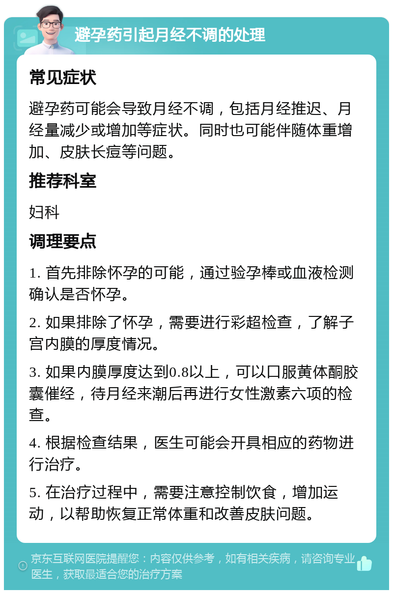 避孕药引起月经不调的处理 常见症状 避孕药可能会导致月经不调，包括月经推迟、月经量减少或增加等症状。同时也可能伴随体重增加、皮肤长痘等问题。 推荐科室 妇科 调理要点 1. 首先排除怀孕的可能，通过验孕棒或血液检测确认是否怀孕。 2. 如果排除了怀孕，需要进行彩超检查，了解子宫内膜的厚度情况。 3. 如果内膜厚度达到0.8以上，可以口服黄体酮胶囊催经，待月经来潮后再进行女性激素六项的检查。 4. 根据检查结果，医生可能会开具相应的药物进行治疗。 5. 在治疗过程中，需要注意控制饮食，增加运动，以帮助恢复正常体重和改善皮肤问题。