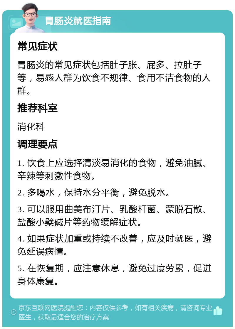 胃肠炎就医指南 常见症状 胃肠炎的常见症状包括肚子胀、屁多、拉肚子等，易感人群为饮食不规律、食用不洁食物的人群。 推荐科室 消化科 调理要点 1. 饮食上应选择清淡易消化的食物，避免油腻、辛辣等刺激性食物。 2. 多喝水，保持水分平衡，避免脱水。 3. 可以服用曲美布汀片、乳酸杆菌、蒙脱石散、盐酸小檗碱片等药物缓解症状。 4. 如果症状加重或持续不改善，应及时就医，避免延误病情。 5. 在恢复期，应注意休息，避免过度劳累，促进身体康复。