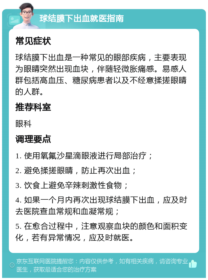 球结膜下出血就医指南 常见症状 球结膜下出血是一种常见的眼部疾病，主要表现为眼睛突然出现血块，伴随轻微胀痛感。易感人群包括高血压、糖尿病患者以及不经意揉搓眼睛的人群。 推荐科室 眼科 调理要点 1. 使用氧氟沙星滴眼液进行局部治疗； 2. 避免揉搓眼睛，防止再次出血； 3. 饮食上避免辛辣刺激性食物； 4. 如果一个月内再次出现球结膜下出血，应及时去医院查血常规和血凝常规； 5. 在愈合过程中，注意观察血块的颜色和面积变化，若有异常情况，应及时就医。