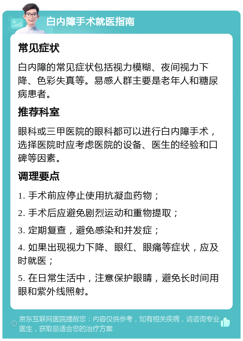 白内障手术就医指南 常见症状 白内障的常见症状包括视力模糊、夜间视力下降、色彩失真等。易感人群主要是老年人和糖尿病患者。 推荐科室 眼科或三甲医院的眼科都可以进行白内障手术，选择医院时应考虑医院的设备、医生的经验和口碑等因素。 调理要点 1. 手术前应停止使用抗凝血药物； 2. 手术后应避免剧烈运动和重物提取； 3. 定期复查，避免感染和并发症； 4. 如果出现视力下降、眼红、眼痛等症状，应及时就医； 5. 在日常生活中，注意保护眼睛，避免长时间用眼和紫外线照射。