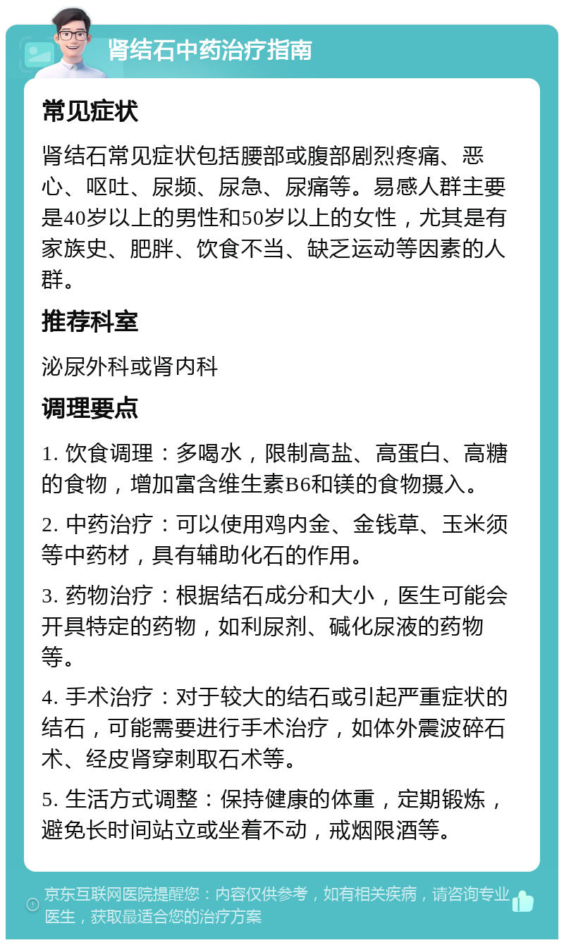 肾结石中药治疗指南 常见症状 肾结石常见症状包括腰部或腹部剧烈疼痛、恶心、呕吐、尿频、尿急、尿痛等。易感人群主要是40岁以上的男性和50岁以上的女性，尤其是有家族史、肥胖、饮食不当、缺乏运动等因素的人群。 推荐科室 泌尿外科或肾内科 调理要点 1. 饮食调理：多喝水，限制高盐、高蛋白、高糖的食物，增加富含维生素B6和镁的食物摄入。 2. 中药治疗：可以使用鸡内金、金钱草、玉米须等中药材，具有辅助化石的作用。 3. 药物治疗：根据结石成分和大小，医生可能会开具特定的药物，如利尿剂、碱化尿液的药物等。 4. 手术治疗：对于较大的结石或引起严重症状的结石，可能需要进行手术治疗，如体外震波碎石术、经皮肾穿刺取石术等。 5. 生活方式调整：保持健康的体重，定期锻炼，避免长时间站立或坐着不动，戒烟限酒等。