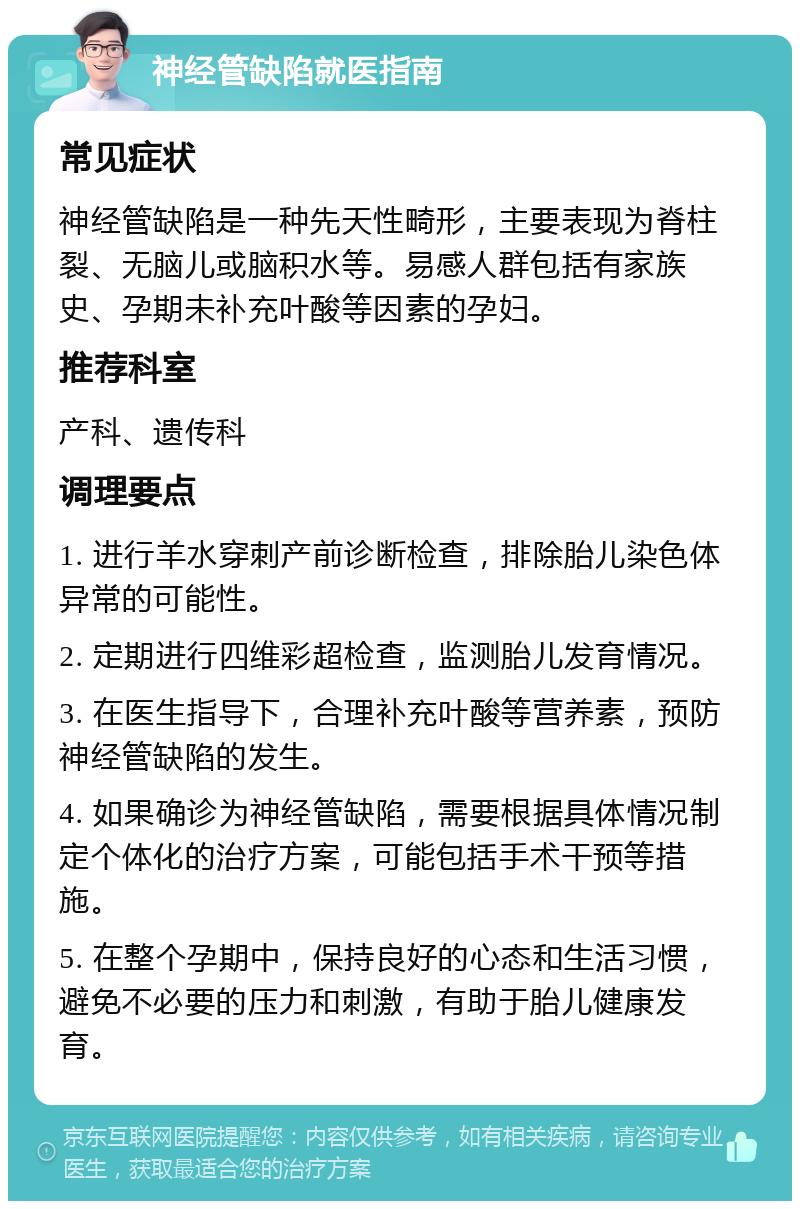 神经管缺陷就医指南 常见症状 神经管缺陷是一种先天性畸形，主要表现为脊柱裂、无脑儿或脑积水等。易感人群包括有家族史、孕期未补充叶酸等因素的孕妇。 推荐科室 产科、遗传科 调理要点 1. 进行羊水穿刺产前诊断检查，排除胎儿染色体异常的可能性。 2. 定期进行四维彩超检查，监测胎儿发育情况。 3. 在医生指导下，合理补充叶酸等营养素，预防神经管缺陷的发生。 4. 如果确诊为神经管缺陷，需要根据具体情况制定个体化的治疗方案，可能包括手术干预等措施。 5. 在整个孕期中，保持良好的心态和生活习惯，避免不必要的压力和刺激，有助于胎儿健康发育。