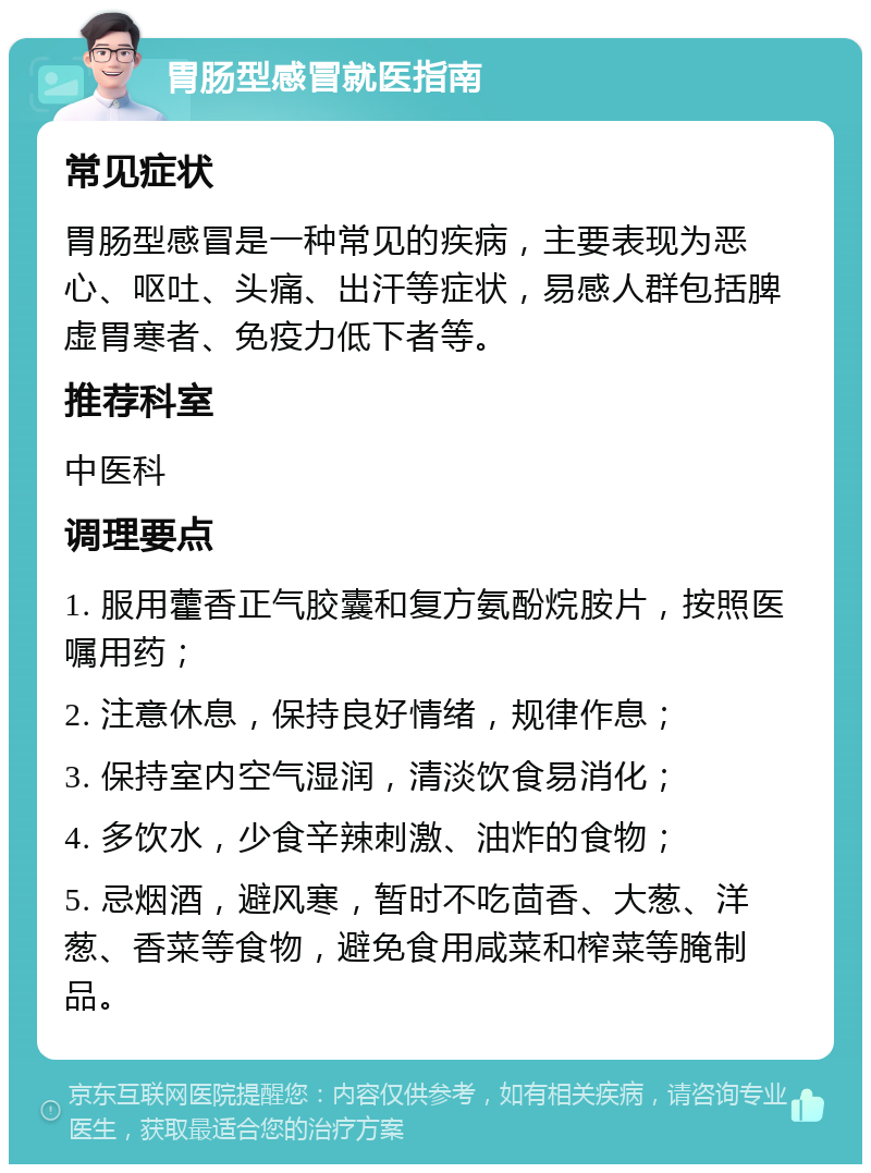 胃肠型感冒就医指南 常见症状 胃肠型感冒是一种常见的疾病，主要表现为恶心、呕吐、头痛、出汗等症状，易感人群包括脾虚胃寒者、免疫力低下者等。 推荐科室 中医科 调理要点 1. 服用藿香正气胶囊和复方氨酚烷胺片，按照医嘱用药； 2. 注意休息，保持良好情绪，规律作息； 3. 保持室内空气湿润，清淡饮食易消化； 4. 多饮水，少食辛辣刺激、油炸的食物； 5. 忌烟酒，避风寒，暂时不吃茴香、大葱、洋葱、香菜等食物，避免食用咸菜和榨菜等腌制品。