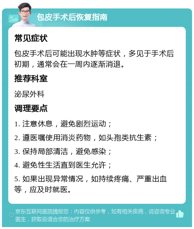 包皮手术后恢复指南 常见症状 包皮手术后可能出现水肿等症状，多见于手术后初期，通常会在一周内逐渐消退。 推荐科室 泌尿外科 调理要点 1. 注意休息，避免剧烈运动； 2. 遵医嘱使用消炎药物，如头孢类抗生素； 3. 保持局部清洁，避免感染； 4. 避免性生活直到医生允许； 5. 如果出现异常情况，如持续疼痛、严重出血等，应及时就医。