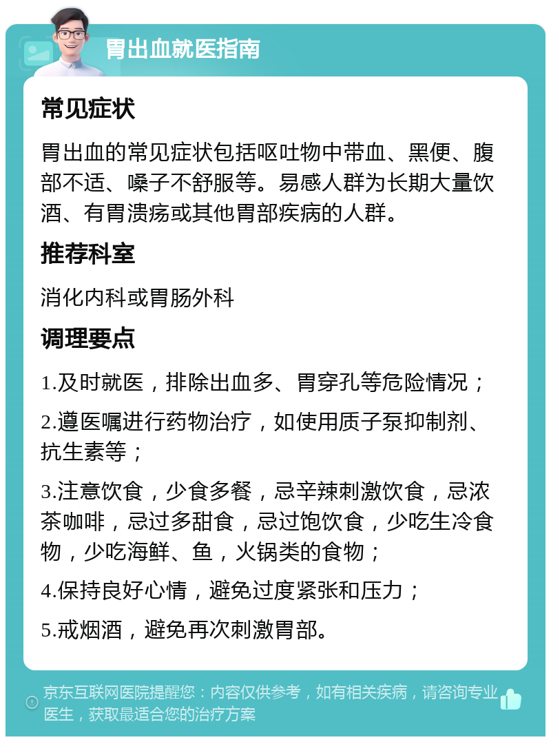 胃出血就医指南 常见症状 胃出血的常见症状包括呕吐物中带血、黑便、腹部不适、嗓子不舒服等。易感人群为长期大量饮酒、有胃溃疡或其他胃部疾病的人群。 推荐科室 消化内科或胃肠外科 调理要点 1.及时就医，排除出血多、胃穿孔等危险情况； 2.遵医嘱进行药物治疗，如使用质子泵抑制剂、抗生素等； 3.注意饮食，少食多餐，忌辛辣刺激饮食，忌浓茶咖啡，忌过多甜食，忌过饱饮食，少吃生冷食物，少吃海鲜、鱼，火锅类的食物； 4.保持良好心情，避免过度紧张和压力； 5.戒烟酒，避免再次刺激胃部。