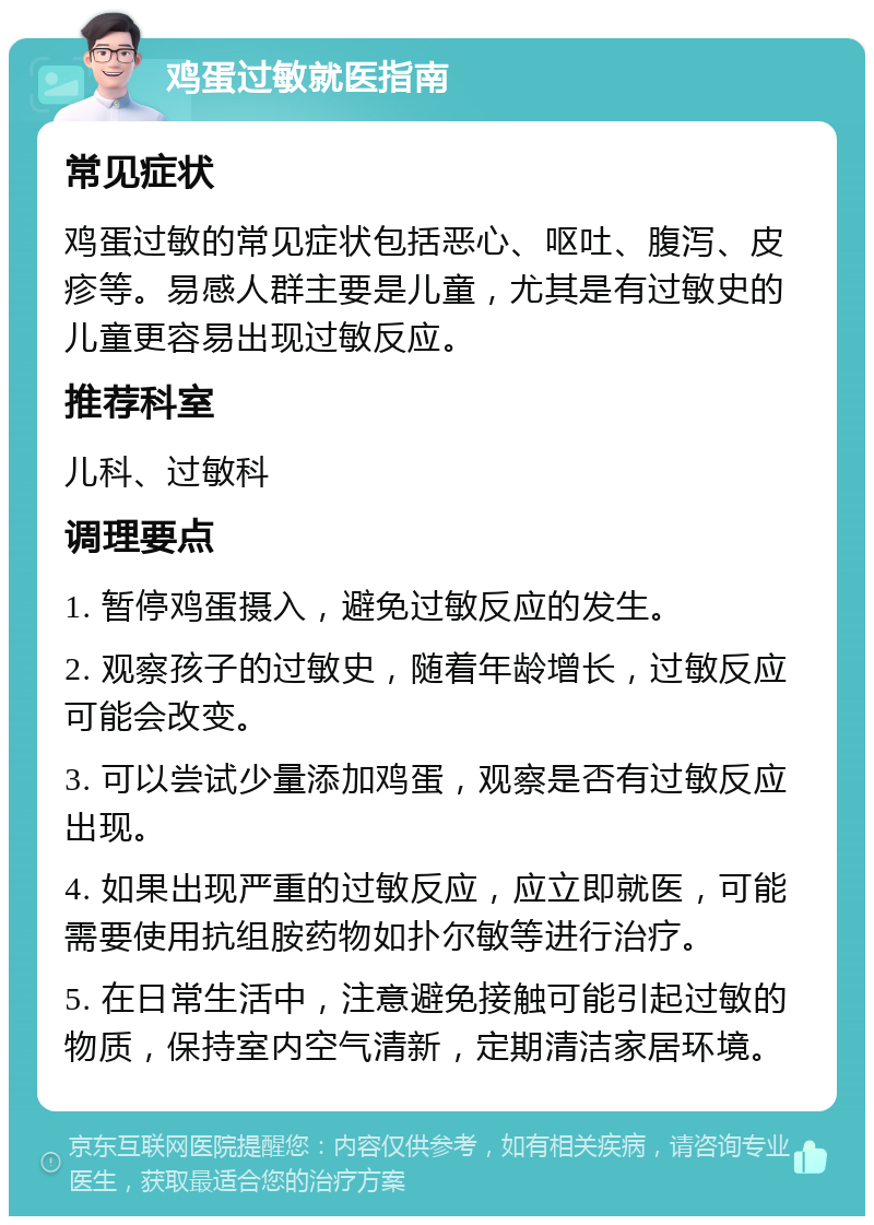 鸡蛋过敏就医指南 常见症状 鸡蛋过敏的常见症状包括恶心、呕吐、腹泻、皮疹等。易感人群主要是儿童，尤其是有过敏史的儿童更容易出现过敏反应。 推荐科室 儿科、过敏科 调理要点 1. 暂停鸡蛋摄入，避免过敏反应的发生。 2. 观察孩子的过敏史，随着年龄增长，过敏反应可能会改变。 3. 可以尝试少量添加鸡蛋，观察是否有过敏反应出现。 4. 如果出现严重的过敏反应，应立即就医，可能需要使用抗组胺药物如扑尔敏等进行治疗。 5. 在日常生活中，注意避免接触可能引起过敏的物质，保持室内空气清新，定期清洁家居环境。