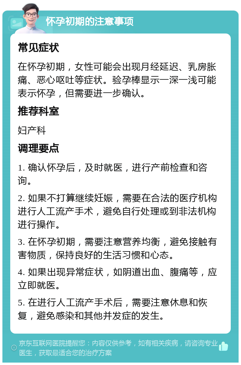 怀孕初期的注意事项 常见症状 在怀孕初期，女性可能会出现月经延迟、乳房胀痛、恶心呕吐等症状。验孕棒显示一深一浅可能表示怀孕，但需要进一步确认。 推荐科室 妇产科 调理要点 1. 确认怀孕后，及时就医，进行产前检查和咨询。 2. 如果不打算继续妊娠，需要在合法的医疗机构进行人工流产手术，避免自行处理或到非法机构进行操作。 3. 在怀孕初期，需要注意营养均衡，避免接触有害物质，保持良好的生活习惯和心态。 4. 如果出现异常症状，如阴道出血、腹痛等，应立即就医。 5. 在进行人工流产手术后，需要注意休息和恢复，避免感染和其他并发症的发生。