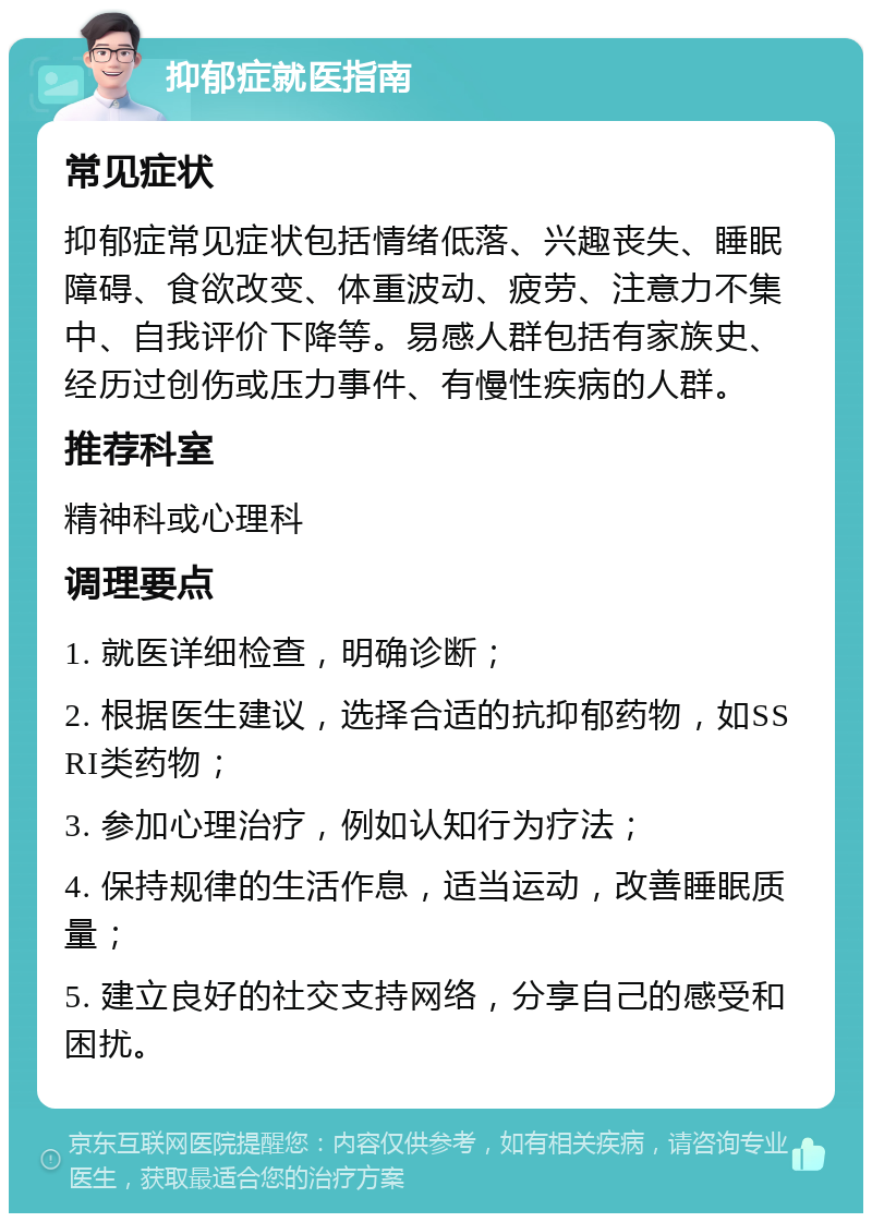 抑郁症就医指南 常见症状 抑郁症常见症状包括情绪低落、兴趣丧失、睡眠障碍、食欲改变、体重波动、疲劳、注意力不集中、自我评价下降等。易感人群包括有家族史、经历过创伤或压力事件、有慢性疾病的人群。 推荐科室 精神科或心理科 调理要点 1. 就医详细检查，明确诊断； 2. 根据医生建议，选择合适的抗抑郁药物，如SSRI类药物； 3. 参加心理治疗，例如认知行为疗法； 4. 保持规律的生活作息，适当运动，改善睡眠质量； 5. 建立良好的社交支持网络，分享自己的感受和困扰。