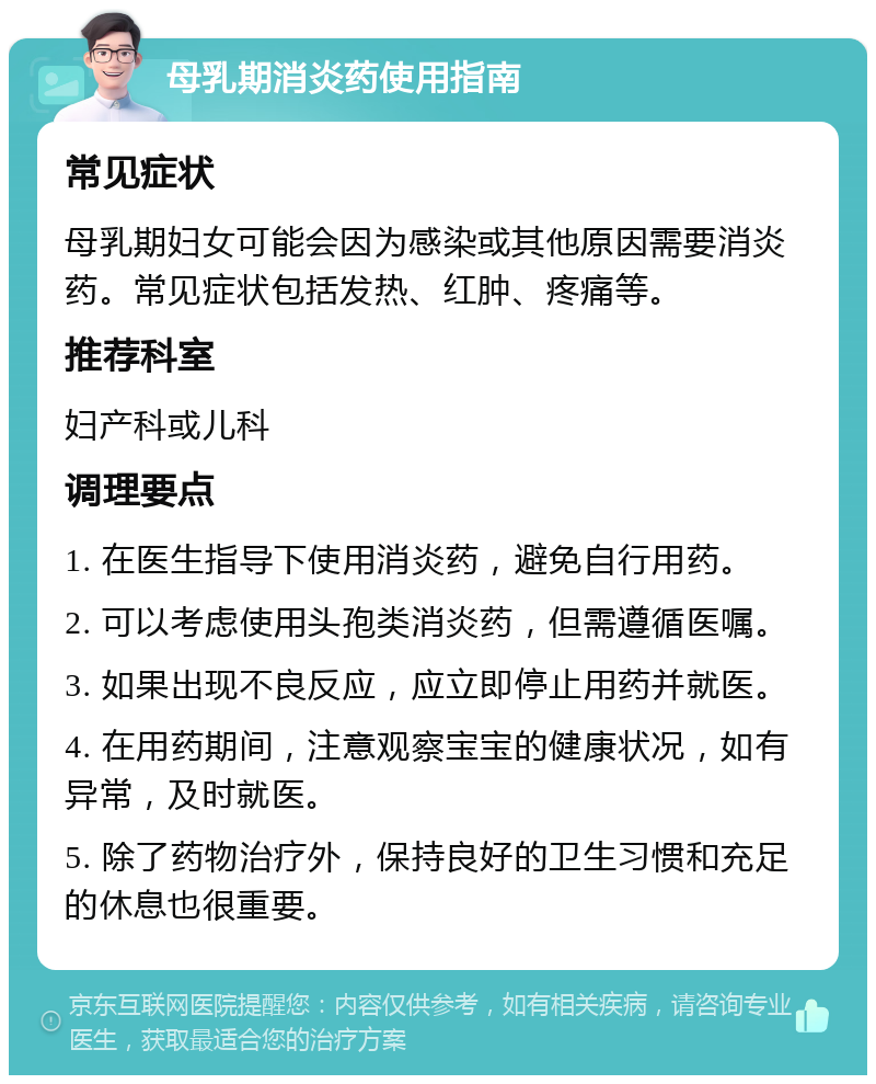 母乳期消炎药使用指南 常见症状 母乳期妇女可能会因为感染或其他原因需要消炎药。常见症状包括发热、红肿、疼痛等。 推荐科室 妇产科或儿科 调理要点 1. 在医生指导下使用消炎药，避免自行用药。 2. 可以考虑使用头孢类消炎药，但需遵循医嘱。 3. 如果出现不良反应，应立即停止用药并就医。 4. 在用药期间，注意观察宝宝的健康状况，如有异常，及时就医。 5. 除了药物治疗外，保持良好的卫生习惯和充足的休息也很重要。