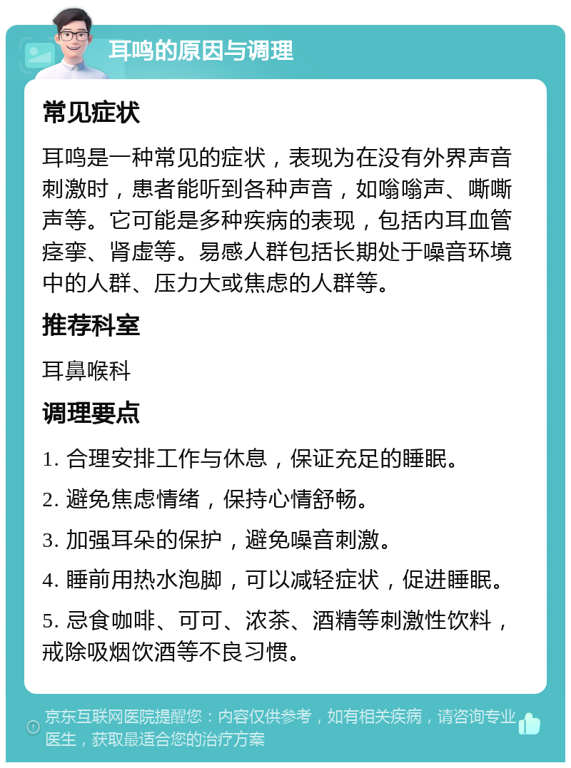 耳鸣的原因与调理 常见症状 耳鸣是一种常见的症状，表现为在没有外界声音刺激时，患者能听到各种声音，如嗡嗡声、嘶嘶声等。它可能是多种疾病的表现，包括内耳血管痉挛、肾虚等。易感人群包括长期处于噪音环境中的人群、压力大或焦虑的人群等。 推荐科室 耳鼻喉科 调理要点 1. 合理安排工作与休息，保证充足的睡眠。 2. 避免焦虑情绪，保持心情舒畅。 3. 加强耳朵的保护，避免噪音刺激。 4. 睡前用热水泡脚，可以减轻症状，促进睡眠。 5. 忌食咖啡、可可、浓茶、酒精等刺激性饮料，戒除吸烟饮酒等不良习惯。