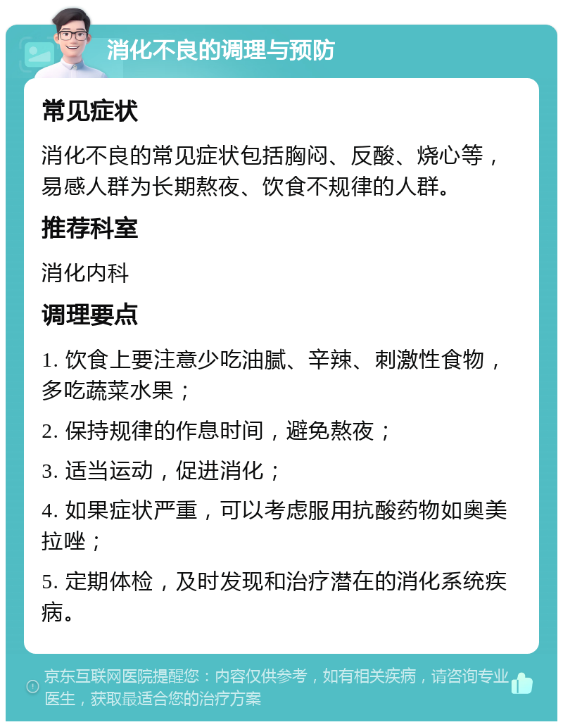 消化不良的调理与预防 常见症状 消化不良的常见症状包括胸闷、反酸、烧心等，易感人群为长期熬夜、饮食不规律的人群。 推荐科室 消化内科 调理要点 1. 饮食上要注意少吃油腻、辛辣、刺激性食物，多吃蔬菜水果； 2. 保持规律的作息时间，避免熬夜； 3. 适当运动，促进消化； 4. 如果症状严重，可以考虑服用抗酸药物如奥美拉唑； 5. 定期体检，及时发现和治疗潜在的消化系统疾病。