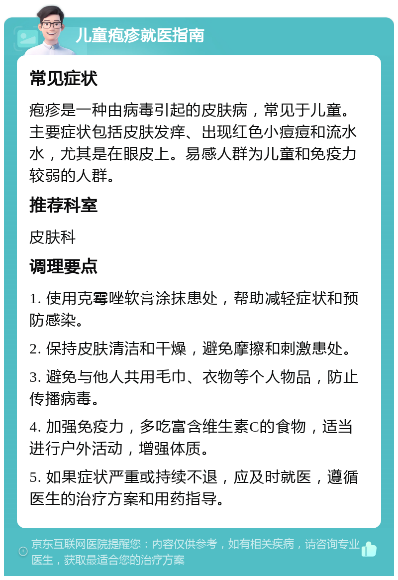 儿童疱疹就医指南 常见症状 疱疹是一种由病毒引起的皮肤病，常见于儿童。主要症状包括皮肤发痒、出现红色小痘痘和流水水，尤其是在眼皮上。易感人群为儿童和免疫力较弱的人群。 推荐科室 皮肤科 调理要点 1. 使用克霉唑软膏涂抹患处，帮助减轻症状和预防感染。 2. 保持皮肤清洁和干燥，避免摩擦和刺激患处。 3. 避免与他人共用毛巾、衣物等个人物品，防止传播病毒。 4. 加强免疫力，多吃富含维生素C的食物，适当进行户外活动，增强体质。 5. 如果症状严重或持续不退，应及时就医，遵循医生的治疗方案和用药指导。