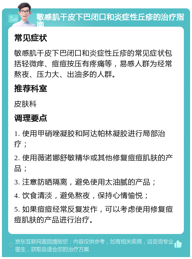 敏感肌干皮下巴闭口和炎症性丘疹的治疗指南 常见症状 敏感肌干皮下巴闭口和炎症性丘疹的常见症状包括轻微痒、痘痘按压有疼痛等，易感人群为经常熬夜、压力大、出油多的人群。 推荐科室 皮肤科 调理要点 1. 使用甲硝唑凝胶和阿达帕林凝胶进行局部治疗； 2. 使用薇诺娜舒敏精华或其他修复痘痘肌肤的产品； 3. 注意防晒隔离，避免使用太油腻的产品； 4. 饮食清淡，避免熬夜，保持心情愉悦； 5. 如果痘痘经常反复发作，可以考虑使用修复痘痘肌肤的产品进行治疗。