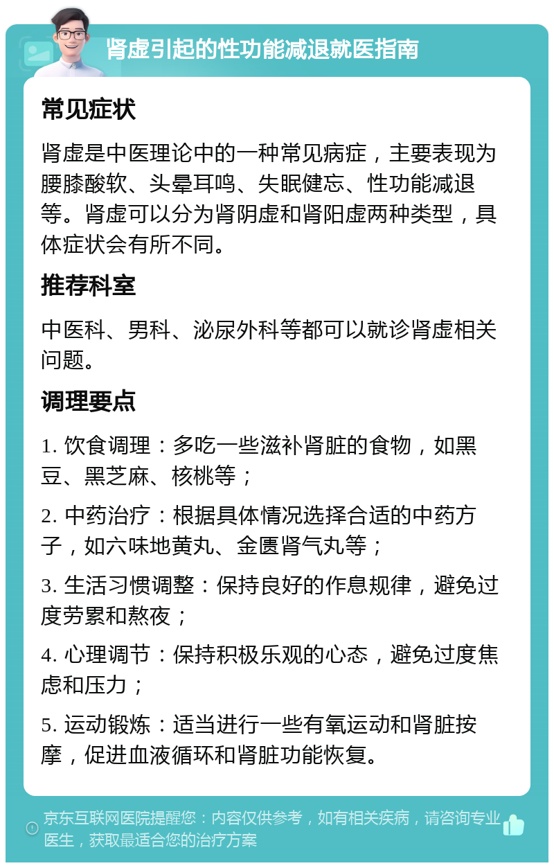 肾虚引起的性功能减退就医指南 常见症状 肾虚是中医理论中的一种常见病症，主要表现为腰膝酸软、头晕耳鸣、失眠健忘、性功能减退等。肾虚可以分为肾阴虚和肾阳虚两种类型，具体症状会有所不同。 推荐科室 中医科、男科、泌尿外科等都可以就诊肾虚相关问题。 调理要点 1. 饮食调理：多吃一些滋补肾脏的食物，如黑豆、黑芝麻、核桃等； 2. 中药治疗：根据具体情况选择合适的中药方子，如六味地黄丸、金匮肾气丸等； 3. 生活习惯调整：保持良好的作息规律，避免过度劳累和熬夜； 4. 心理调节：保持积极乐观的心态，避免过度焦虑和压力； 5. 运动锻炼：适当进行一些有氧运动和肾脏按摩，促进血液循环和肾脏功能恢复。