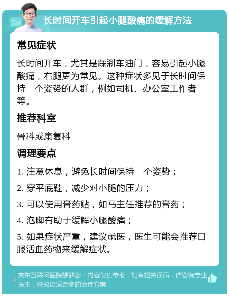 长时间开车引起小腿酸痛的缓解方法 常见症状 长时间开车，尤其是踩刹车油门，容易引起小腿酸痛，右腿更为常见。这种症状多见于长时间保持一个姿势的人群，例如司机、办公室工作者等。 推荐科室 骨科或康复科 调理要点 1. 注意休息，避免长时间保持一个姿势； 2. 穿平底鞋，减少对小腿的压力； 3. 可以使用膏药贴，如马主任推荐的膏药； 4. 泡脚有助于缓解小腿酸痛； 5. 如果症状严重，建议就医，医生可能会推荐口服活血药物来缓解症状。