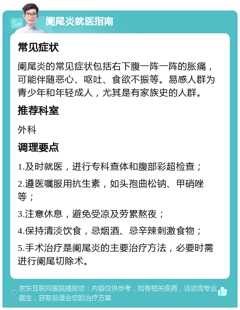 阑尾炎就医指南 常见症状 阑尾炎的常见症状包括右下腹一阵一阵的胀痛，可能伴随恶心、呕吐、食欲不振等。易感人群为青少年和年轻成人，尤其是有家族史的人群。 推荐科室 外科 调理要点 1.及时就医，进行专科查体和腹部彩超检查； 2.遵医嘱服用抗生素，如头孢曲松钠、甲硝唑等； 3.注意休息，避免受凉及劳累熬夜； 4.保持清淡饮食，忌烟酒、忌辛辣刺激食物； 5.手术治疗是阑尾炎的主要治疗方法，必要时需进行阑尾切除术。