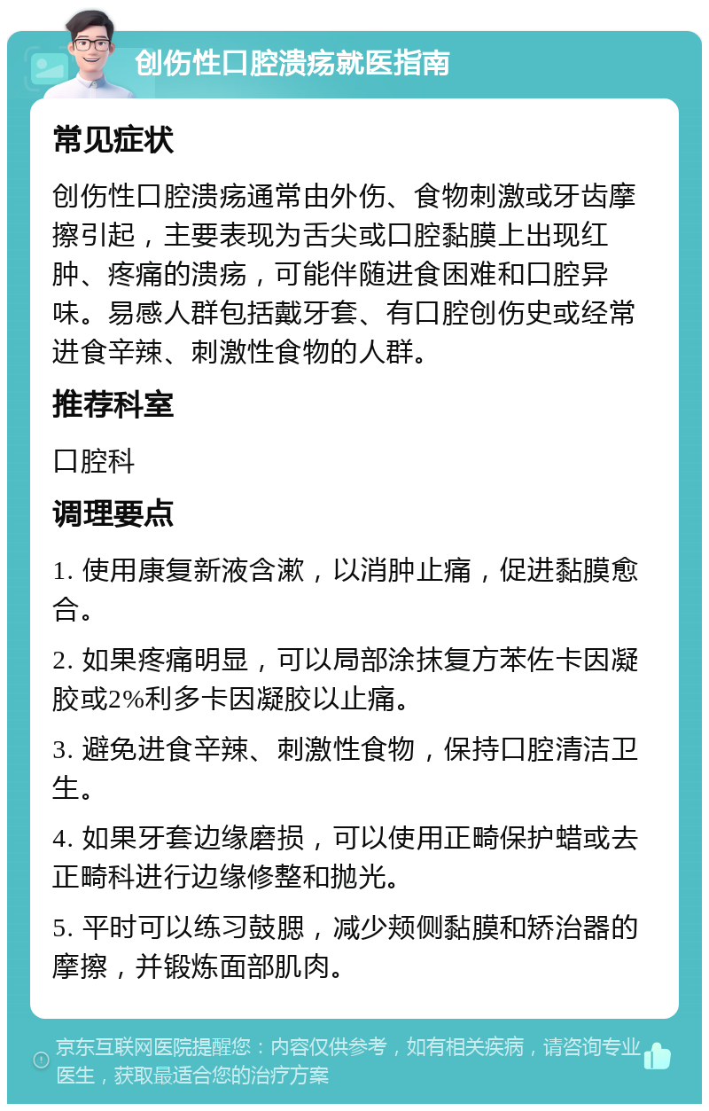 创伤性口腔溃疡就医指南 常见症状 创伤性口腔溃疡通常由外伤、食物刺激或牙齿摩擦引起，主要表现为舌尖或口腔黏膜上出现红肿、疼痛的溃疡，可能伴随进食困难和口腔异味。易感人群包括戴牙套、有口腔创伤史或经常进食辛辣、刺激性食物的人群。 推荐科室 口腔科 调理要点 1. 使用康复新液含漱，以消肿止痛，促进黏膜愈合。 2. 如果疼痛明显，可以局部涂抹复方苯佐卡因凝胶或2%利多卡因凝胶以止痛。 3. 避免进食辛辣、刺激性食物，保持口腔清洁卫生。 4. 如果牙套边缘磨损，可以使用正畸保护蜡或去正畸科进行边缘修整和抛光。 5. 平时可以练习鼓腮，减少颊侧黏膜和矫治器的摩擦，并锻炼面部肌肉。