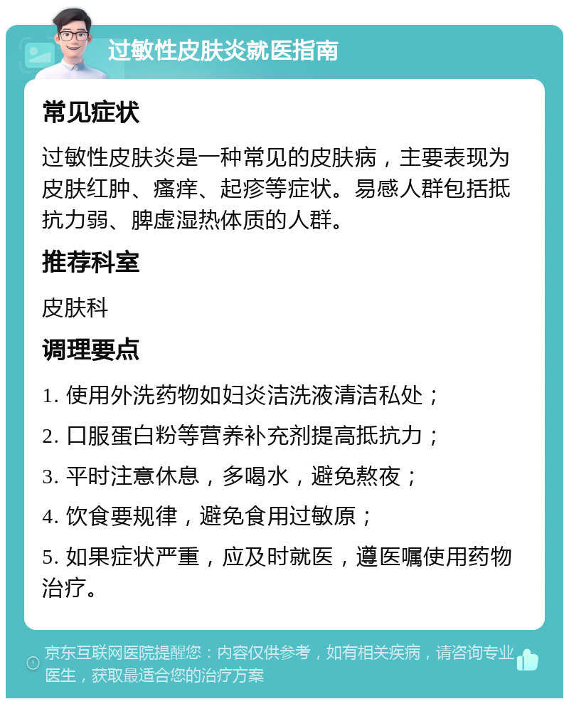 过敏性皮肤炎就医指南 常见症状 过敏性皮肤炎是一种常见的皮肤病，主要表现为皮肤红肿、瘙痒、起疹等症状。易感人群包括抵抗力弱、脾虚湿热体质的人群。 推荐科室 皮肤科 调理要点 1. 使用外洗药物如妇炎洁洗液清洁私处； 2. 口服蛋白粉等营养补充剂提高抵抗力； 3. 平时注意休息，多喝水，避免熬夜； 4. 饮食要规律，避免食用过敏原； 5. 如果症状严重，应及时就医，遵医嘱使用药物治疗。