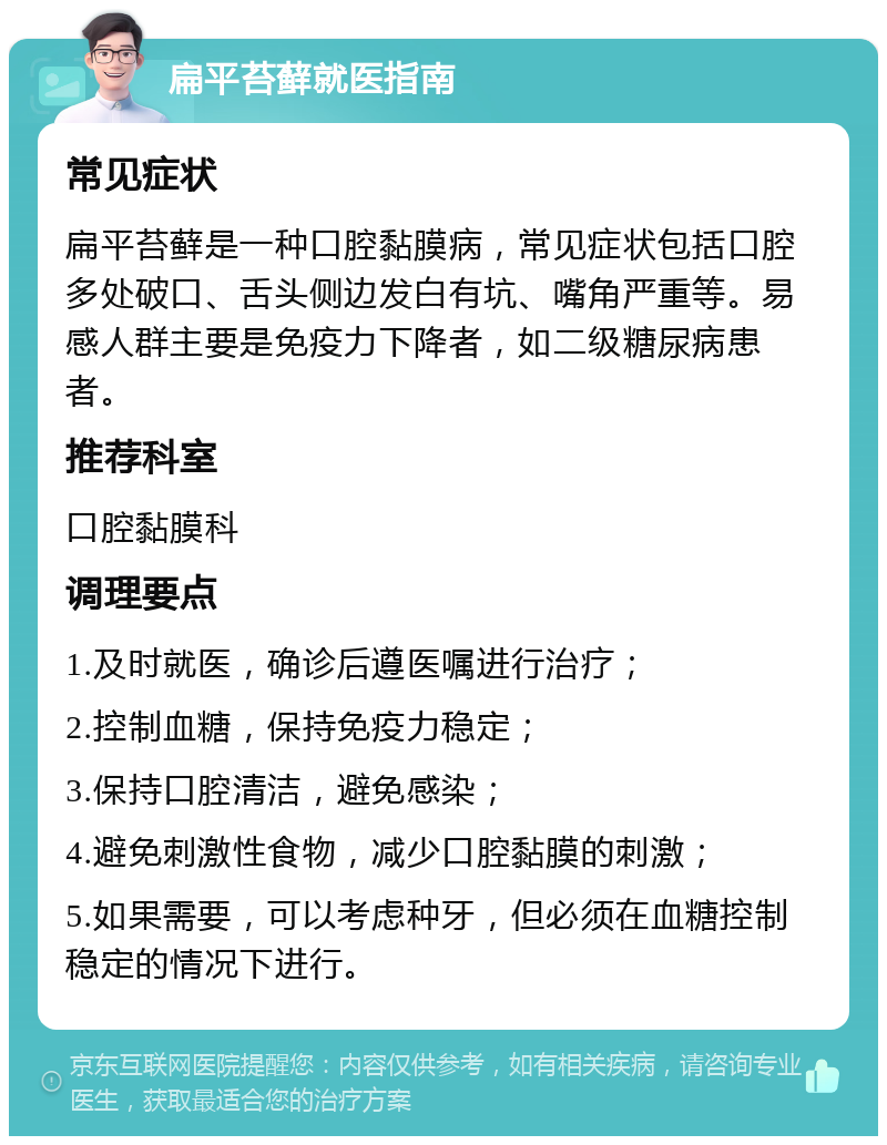 扁平苔藓就医指南 常见症状 扁平苔藓是一种口腔黏膜病，常见症状包括口腔多处破口、舌头侧边发白有坑、嘴角严重等。易感人群主要是免疫力下降者，如二级糖尿病患者。 推荐科室 口腔黏膜科 调理要点 1.及时就医，确诊后遵医嘱进行治疗； 2.控制血糖，保持免疫力稳定； 3.保持口腔清洁，避免感染； 4.避免刺激性食物，减少口腔黏膜的刺激； 5.如果需要，可以考虑种牙，但必须在血糖控制稳定的情况下进行。