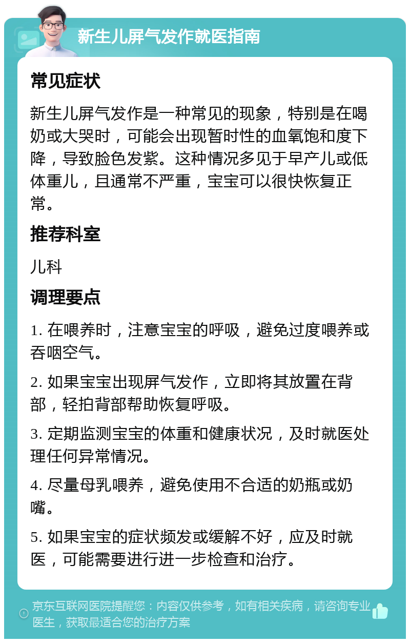 新生儿屏气发作就医指南 常见症状 新生儿屏气发作是一种常见的现象，特别是在喝奶或大哭时，可能会出现暂时性的血氧饱和度下降，导致脸色发紫。这种情况多见于早产儿或低体重儿，且通常不严重，宝宝可以很快恢复正常。 推荐科室 儿科 调理要点 1. 在喂养时，注意宝宝的呼吸，避免过度喂养或吞咽空气。 2. 如果宝宝出现屏气发作，立即将其放置在背部，轻拍背部帮助恢复呼吸。 3. 定期监测宝宝的体重和健康状况，及时就医处理任何异常情况。 4. 尽量母乳喂养，避免使用不合适的奶瓶或奶嘴。 5. 如果宝宝的症状频发或缓解不好，应及时就医，可能需要进行进一步检查和治疗。