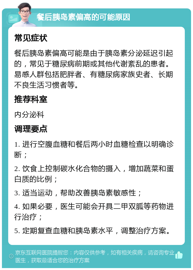 餐后胰岛素偏高的可能原因 常见症状 餐后胰岛素偏高可能是由于胰岛素分泌延迟引起的，常见于糖尿病前期或其他代谢紊乱的患者。易感人群包括肥胖者、有糖尿病家族史者、长期不良生活习惯者等。 推荐科室 内分泌科 调理要点 1. 进行空腹血糖和餐后两小时血糖检查以明确诊断； 2. 饮食上控制碳水化合物的摄入，增加蔬菜和蛋白质的比例； 3. 适当运动，帮助改善胰岛素敏感性； 4. 如果必要，医生可能会开具二甲双胍等药物进行治疗； 5. 定期复查血糖和胰岛素水平，调整治疗方案。