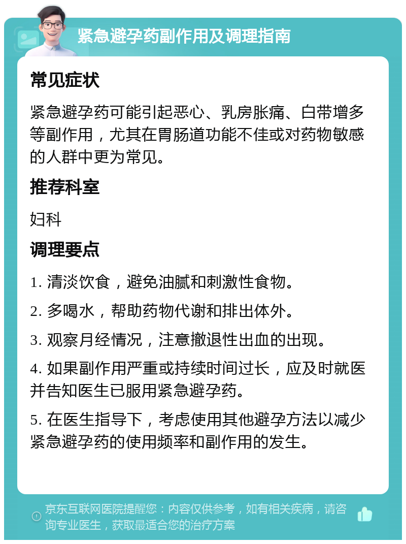 紧急避孕药副作用及调理指南 常见症状 紧急避孕药可能引起恶心、乳房胀痛、白带增多等副作用，尤其在胃肠道功能不佳或对药物敏感的人群中更为常见。 推荐科室 妇科 调理要点 1. 清淡饮食，避免油腻和刺激性食物。 2. 多喝水，帮助药物代谢和排出体外。 3. 观察月经情况，注意撤退性出血的出现。 4. 如果副作用严重或持续时间过长，应及时就医并告知医生已服用紧急避孕药。 5. 在医生指导下，考虑使用其他避孕方法以减少紧急避孕药的使用频率和副作用的发生。