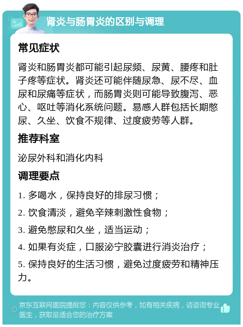 肾炎与肠胃炎的区别与调理 常见症状 肾炎和肠胃炎都可能引起尿频、尿黄、腰疼和肚子疼等症状。肾炎还可能伴随尿急、尿不尽、血尿和尿痛等症状，而肠胃炎则可能导致腹泻、恶心、呕吐等消化系统问题。易感人群包括长期憋尿、久坐、饮食不规律、过度疲劳等人群。 推荐科室 泌尿外科和消化内科 调理要点 1. 多喝水，保持良好的排尿习惯； 2. 饮食清淡，避免辛辣刺激性食物； 3. 避免憋尿和久坐，适当运动； 4. 如果有炎症，口服泌宁胶囊进行消炎治疗； 5. 保持良好的生活习惯，避免过度疲劳和精神压力。