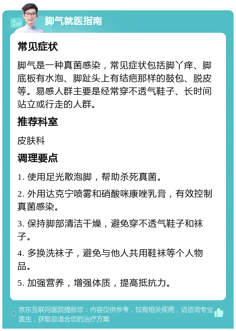 脚气就医指南 常见症状 脚气是一种真菌感染，常见症状包括脚丫痒、脚底板有水泡、脚趾头上有结疤那样的鼓包、脱皮等。易感人群主要是经常穿不透气鞋子、长时间站立或行走的人群。 推荐科室 皮肤科 调理要点 1. 使用足光散泡脚，帮助杀死真菌。 2. 外用达克宁喷雾和硝酸咪康唑乳膏，有效控制真菌感染。 3. 保持脚部清洁干燥，避免穿不透气鞋子和袜子。 4. 多换洗袜子，避免与他人共用鞋袜等个人物品。 5. 加强营养，增强体质，提高抵抗力。