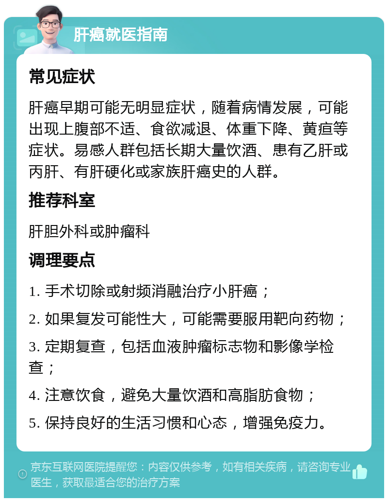 肝癌就医指南 常见症状 肝癌早期可能无明显症状，随着病情发展，可能出现上腹部不适、食欲减退、体重下降、黄疸等症状。易感人群包括长期大量饮酒、患有乙肝或丙肝、有肝硬化或家族肝癌史的人群。 推荐科室 肝胆外科或肿瘤科 调理要点 1. 手术切除或射频消融治疗小肝癌； 2. 如果复发可能性大，可能需要服用靶向药物； 3. 定期复查，包括血液肿瘤标志物和影像学检查； 4. 注意饮食，避免大量饮酒和高脂肪食物； 5. 保持良好的生活习惯和心态，增强免疫力。