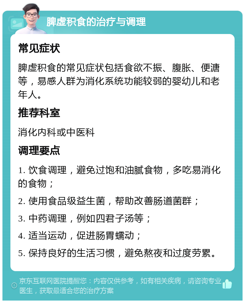 脾虚积食的治疗与调理 常见症状 脾虚积食的常见症状包括食欲不振、腹胀、便溏等，易感人群为消化系统功能较弱的婴幼儿和老年人。 推荐科室 消化内科或中医科 调理要点 1. 饮食调理，避免过饱和油腻食物，多吃易消化的食物； 2. 使用食品级益生菌，帮助改善肠道菌群； 3. 中药调理，例如四君子汤等； 4. 适当运动，促进肠胃蠕动； 5. 保持良好的生活习惯，避免熬夜和过度劳累。