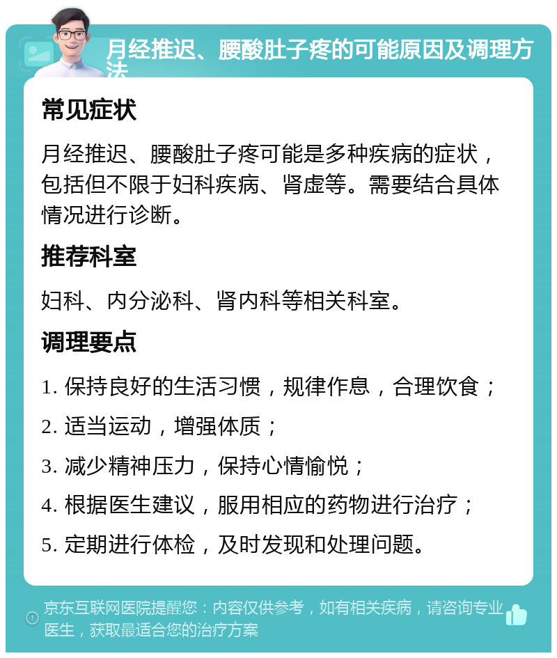 月经推迟、腰酸肚子疼的可能原因及调理方法 常见症状 月经推迟、腰酸肚子疼可能是多种疾病的症状，包括但不限于妇科疾病、肾虚等。需要结合具体情况进行诊断。 推荐科室 妇科、内分泌科、肾内科等相关科室。 调理要点 1. 保持良好的生活习惯，规律作息，合理饮食； 2. 适当运动，增强体质； 3. 减少精神压力，保持心情愉悦； 4. 根据医生建议，服用相应的药物进行治疗； 5. 定期进行体检，及时发现和处理问题。