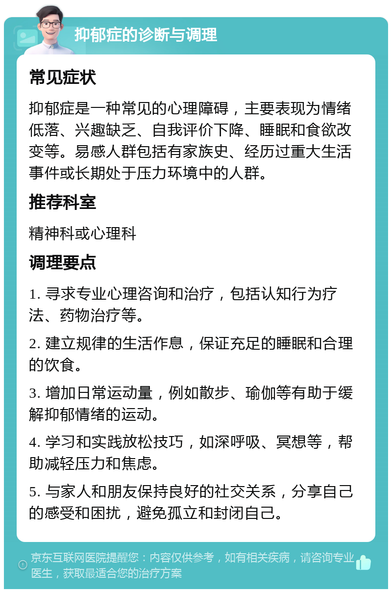 抑郁症的诊断与调理 常见症状 抑郁症是一种常见的心理障碍，主要表现为情绪低落、兴趣缺乏、自我评价下降、睡眠和食欲改变等。易感人群包括有家族史、经历过重大生活事件或长期处于压力环境中的人群。 推荐科室 精神科或心理科 调理要点 1. 寻求专业心理咨询和治疗，包括认知行为疗法、药物治疗等。 2. 建立规律的生活作息，保证充足的睡眠和合理的饮食。 3. 增加日常运动量，例如散步、瑜伽等有助于缓解抑郁情绪的运动。 4. 学习和实践放松技巧，如深呼吸、冥想等，帮助减轻压力和焦虑。 5. 与家人和朋友保持良好的社交关系，分享自己的感受和困扰，避免孤立和封闭自己。