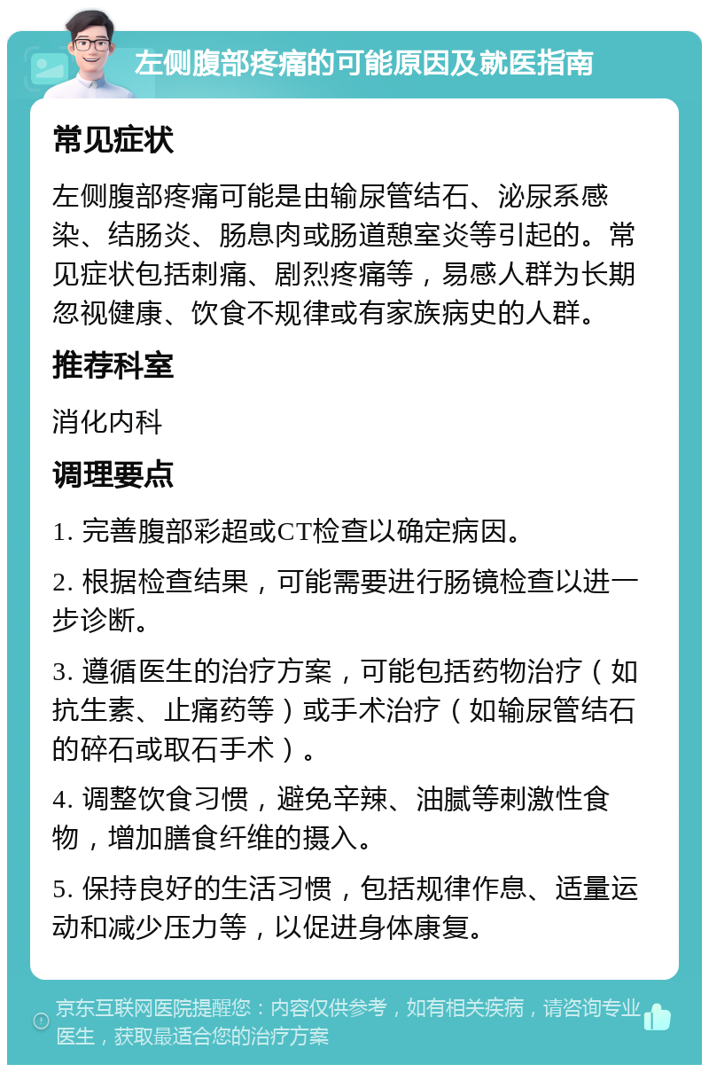 左侧腹部疼痛的可能原因及就医指南 常见症状 左侧腹部疼痛可能是由输尿管结石、泌尿系感染、结肠炎、肠息肉或肠道憩室炎等引起的。常见症状包括刺痛、剧烈疼痛等，易感人群为长期忽视健康、饮食不规律或有家族病史的人群。 推荐科室 消化内科 调理要点 1. 完善腹部彩超或CT检查以确定病因。 2. 根据检查结果，可能需要进行肠镜检查以进一步诊断。 3. 遵循医生的治疗方案，可能包括药物治疗（如抗生素、止痛药等）或手术治疗（如输尿管结石的碎石或取石手术）。 4. 调整饮食习惯，避免辛辣、油腻等刺激性食物，增加膳食纤维的摄入。 5. 保持良好的生活习惯，包括规律作息、适量运动和减少压力等，以促进身体康复。