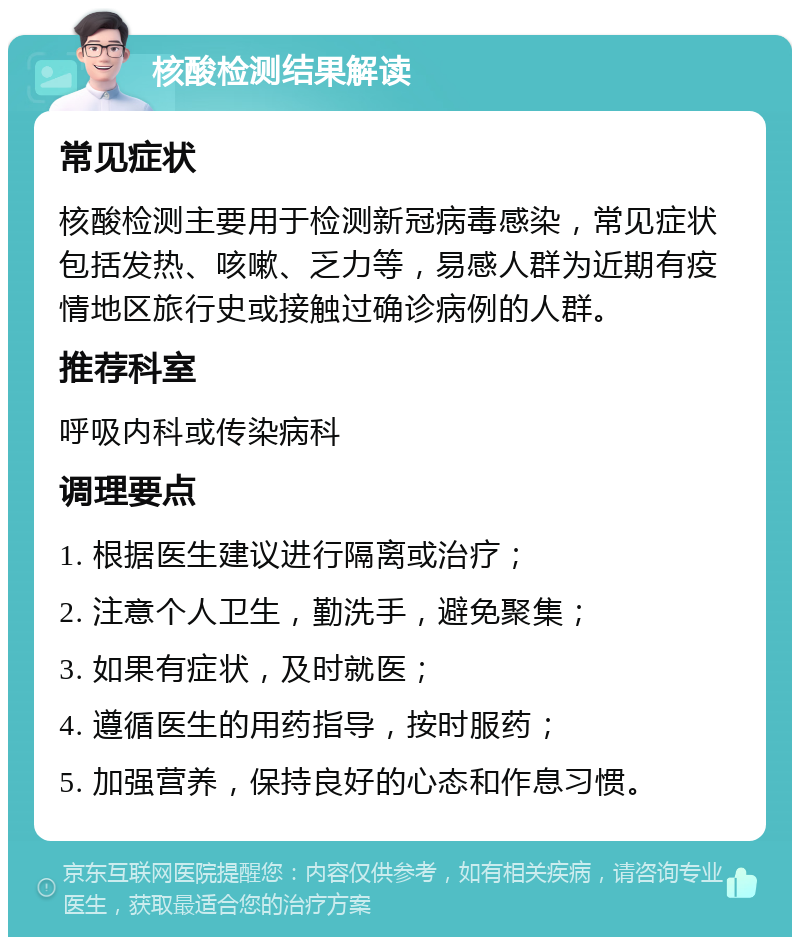 核酸检测结果解读 常见症状 核酸检测主要用于检测新冠病毒感染，常见症状包括发热、咳嗽、乏力等，易感人群为近期有疫情地区旅行史或接触过确诊病例的人群。 推荐科室 呼吸内科或传染病科 调理要点 1. 根据医生建议进行隔离或治疗； 2. 注意个人卫生，勤洗手，避免聚集； 3. 如果有症状，及时就医； 4. 遵循医生的用药指导，按时服药； 5. 加强营养，保持良好的心态和作息习惯。