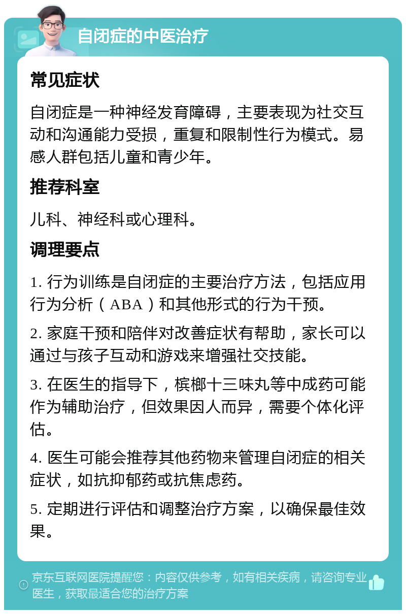 自闭症的中医治疗 常见症状 自闭症是一种神经发育障碍，主要表现为社交互动和沟通能力受损，重复和限制性行为模式。易感人群包括儿童和青少年。 推荐科室 儿科、神经科或心理科。 调理要点 1. 行为训练是自闭症的主要治疗方法，包括应用行为分析（ABA）和其他形式的行为干预。 2. 家庭干预和陪伴对改善症状有帮助，家长可以通过与孩子互动和游戏来增强社交技能。 3. 在医生的指导下，槟榔十三味丸等中成药可能作为辅助治疗，但效果因人而异，需要个体化评估。 4. 医生可能会推荐其他药物来管理自闭症的相关症状，如抗抑郁药或抗焦虑药。 5. 定期进行评估和调整治疗方案，以确保最佳效果。