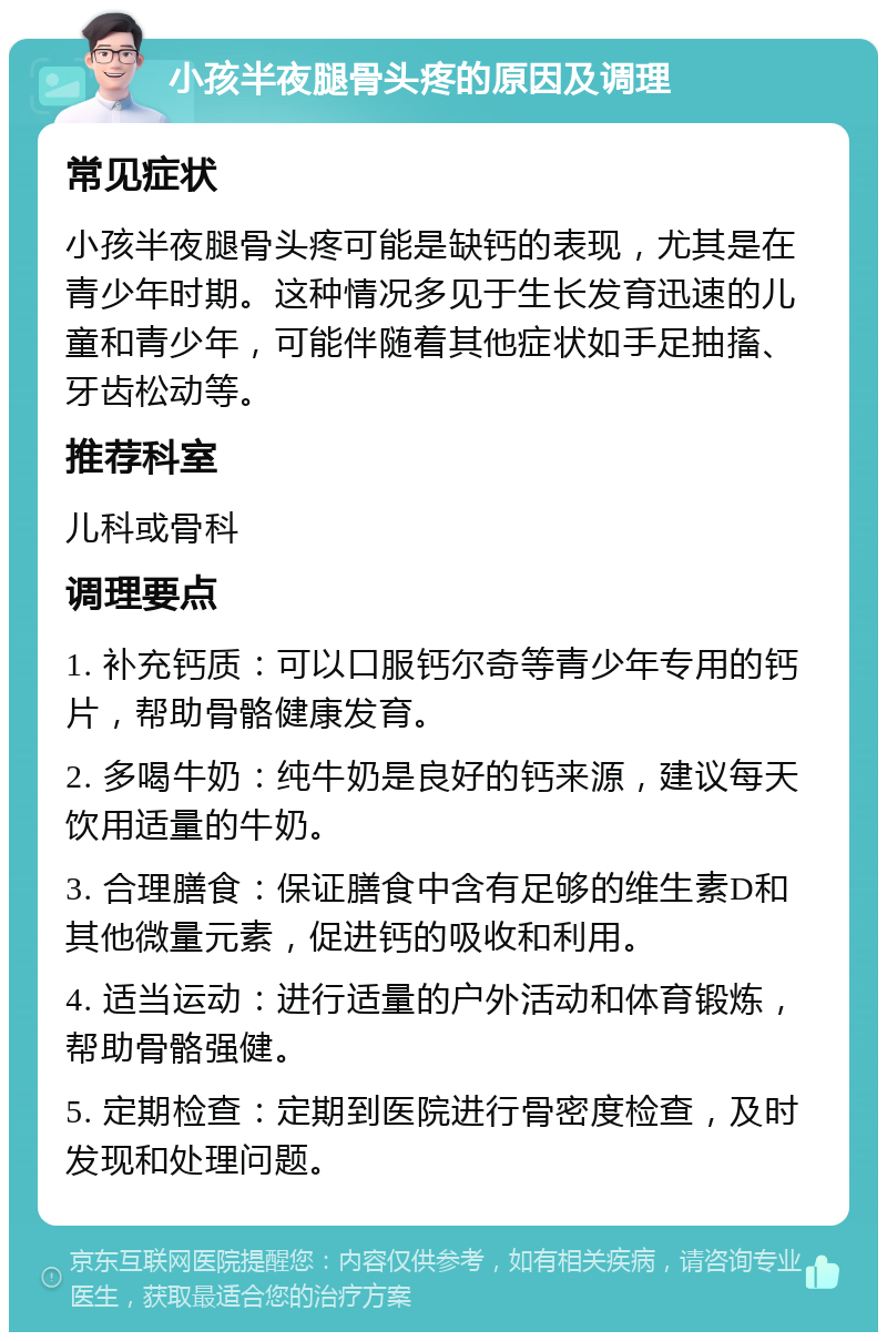 小孩半夜腿骨头疼的原因及调理 常见症状 小孩半夜腿骨头疼可能是缺钙的表现，尤其是在青少年时期。这种情况多见于生长发育迅速的儿童和青少年，可能伴随着其他症状如手足抽搐、牙齿松动等。 推荐科室 儿科或骨科 调理要点 1. 补充钙质：可以口服钙尔奇等青少年专用的钙片，帮助骨骼健康发育。 2. 多喝牛奶：纯牛奶是良好的钙来源，建议每天饮用适量的牛奶。 3. 合理膳食：保证膳食中含有足够的维生素D和其他微量元素，促进钙的吸收和利用。 4. 适当运动：进行适量的户外活动和体育锻炼，帮助骨骼强健。 5. 定期检查：定期到医院进行骨密度检查，及时发现和处理问题。