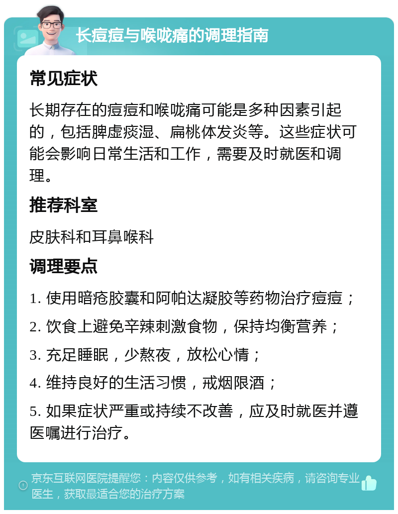 长痘痘与喉咙痛的调理指南 常见症状 长期存在的痘痘和喉咙痛可能是多种因素引起的，包括脾虚痰湿、扁桃体发炎等。这些症状可能会影响日常生活和工作，需要及时就医和调理。 推荐科室 皮肤科和耳鼻喉科 调理要点 1. 使用暗疮胶囊和阿帕达凝胶等药物治疗痘痘； 2. 饮食上避免辛辣刺激食物，保持均衡营养； 3. 充足睡眠，少熬夜，放松心情； 4. 维持良好的生活习惯，戒烟限酒； 5. 如果症状严重或持续不改善，应及时就医并遵医嘱进行治疗。