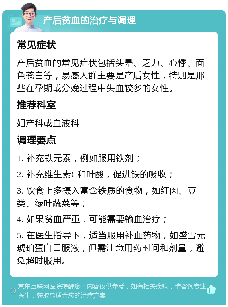 产后贫血的治疗与调理 常见症状 产后贫血的常见症状包括头晕、乏力、心悸、面色苍白等，易感人群主要是产后女性，特别是那些在孕期或分娩过程中失血较多的女性。 推荐科室 妇产科或血液科 调理要点 1. 补充铁元素，例如服用铁剂； 2. 补充维生素C和叶酸，促进铁的吸收； 3. 饮食上多摄入富含铁质的食物，如红肉、豆类、绿叶蔬菜等； 4. 如果贫血严重，可能需要输血治疗； 5. 在医生指导下，适当服用补血药物，如盛雪元琥珀蛋白口服液，但需注意用药时间和剂量，避免超时服用。