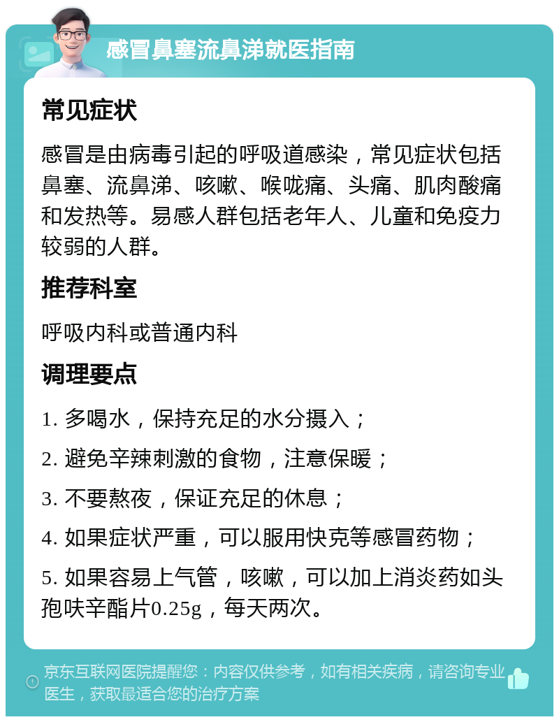 感冒鼻塞流鼻涕就医指南 常见症状 感冒是由病毒引起的呼吸道感染，常见症状包括鼻塞、流鼻涕、咳嗽、喉咙痛、头痛、肌肉酸痛和发热等。易感人群包括老年人、儿童和免疫力较弱的人群。 推荐科室 呼吸内科或普通内科 调理要点 1. 多喝水，保持充足的水分摄入； 2. 避免辛辣刺激的食物，注意保暖； 3. 不要熬夜，保证充足的休息； 4. 如果症状严重，可以服用快克等感冒药物； 5. 如果容易上气管，咳嗽，可以加上消炎药如头孢呋辛酯片0.25g，每天两次。