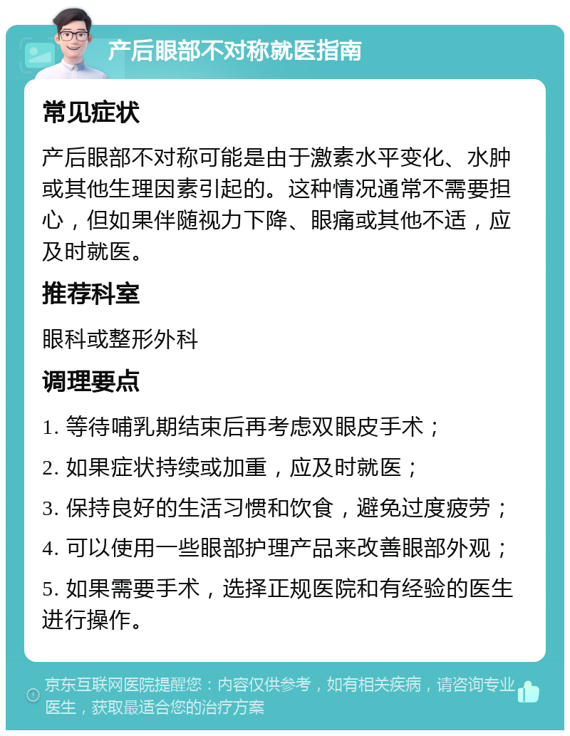 产后眼部不对称就医指南 常见症状 产后眼部不对称可能是由于激素水平变化、水肿或其他生理因素引起的。这种情况通常不需要担心，但如果伴随视力下降、眼痛或其他不适，应及时就医。 推荐科室 眼科或整形外科 调理要点 1. 等待哺乳期结束后再考虑双眼皮手术； 2. 如果症状持续或加重，应及时就医； 3. 保持良好的生活习惯和饮食，避免过度疲劳； 4. 可以使用一些眼部护理产品来改善眼部外观； 5. 如果需要手术，选择正规医院和有经验的医生进行操作。