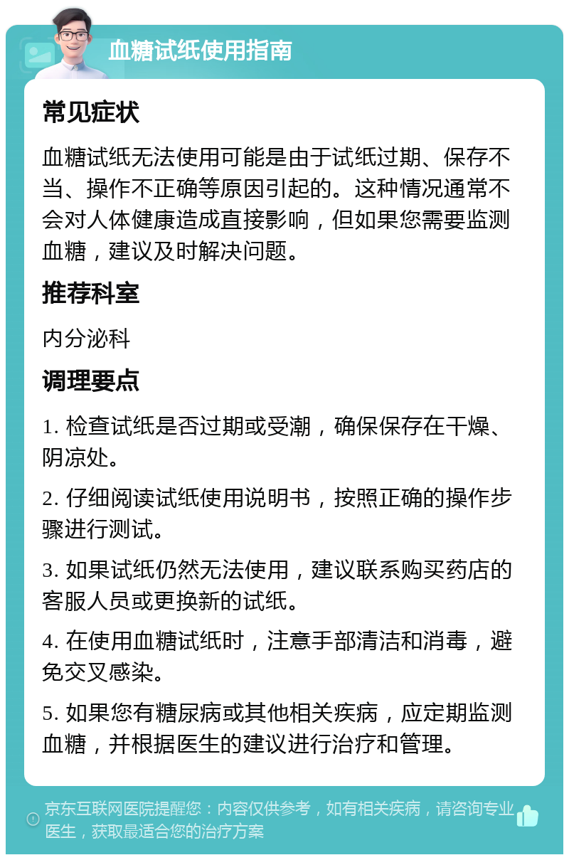 血糖试纸使用指南 常见症状 血糖试纸无法使用可能是由于试纸过期、保存不当、操作不正确等原因引起的。这种情况通常不会对人体健康造成直接影响，但如果您需要监测血糖，建议及时解决问题。 推荐科室 内分泌科 调理要点 1. 检查试纸是否过期或受潮，确保保存在干燥、阴凉处。 2. 仔细阅读试纸使用说明书，按照正确的操作步骤进行测试。 3. 如果试纸仍然无法使用，建议联系购买药店的客服人员或更换新的试纸。 4. 在使用血糖试纸时，注意手部清洁和消毒，避免交叉感染。 5. 如果您有糖尿病或其他相关疾病，应定期监测血糖，并根据医生的建议进行治疗和管理。