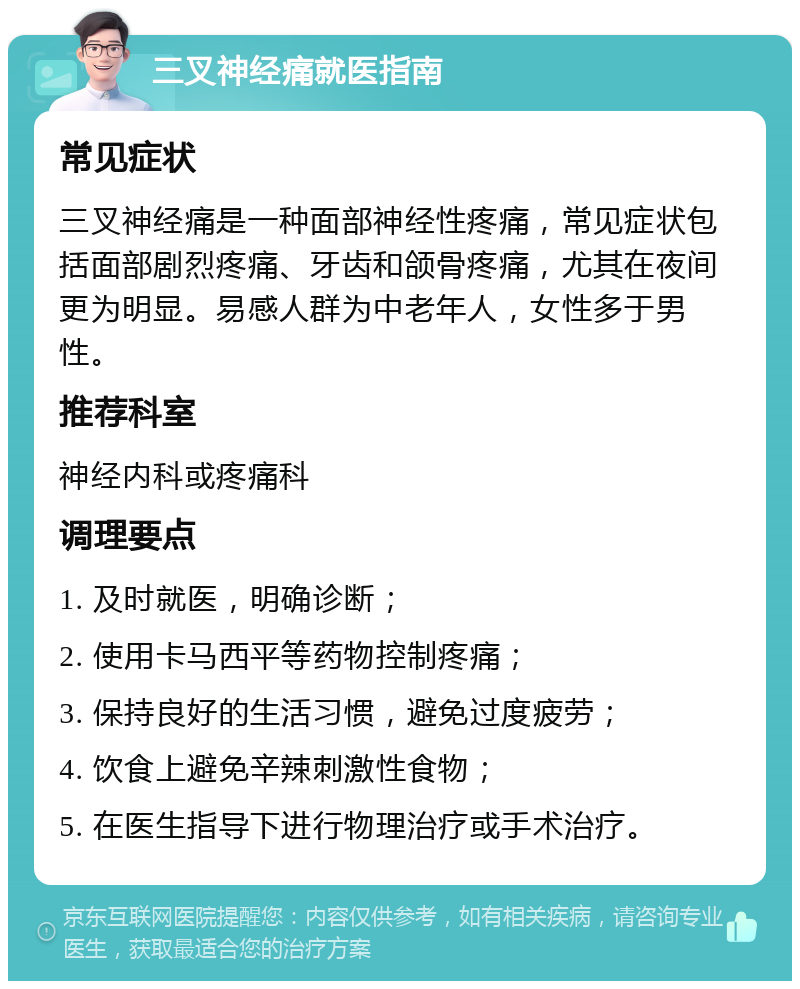 三叉神经痛就医指南 常见症状 三叉神经痛是一种面部神经性疼痛，常见症状包括面部剧烈疼痛、牙齿和颌骨疼痛，尤其在夜间更为明显。易感人群为中老年人，女性多于男性。 推荐科室 神经内科或疼痛科 调理要点 1. 及时就医，明确诊断； 2. 使用卡马西平等药物控制疼痛； 3. 保持良好的生活习惯，避免过度疲劳； 4. 饮食上避免辛辣刺激性食物； 5. 在医生指导下进行物理治疗或手术治疗。