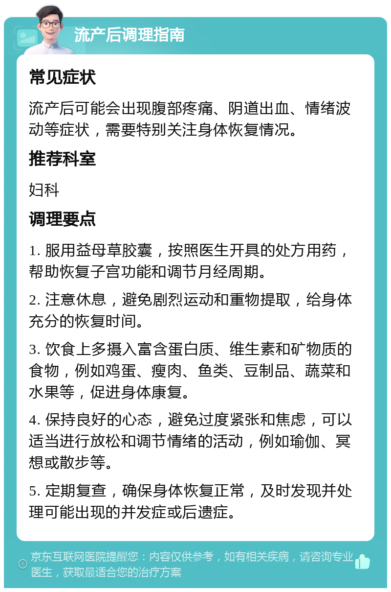 流产后调理指南 常见症状 流产后可能会出现腹部疼痛、阴道出血、情绪波动等症状，需要特别关注身体恢复情况。 推荐科室 妇科 调理要点 1. 服用益母草胶囊，按照医生开具的处方用药，帮助恢复子宫功能和调节月经周期。 2. 注意休息，避免剧烈运动和重物提取，给身体充分的恢复时间。 3. 饮食上多摄入富含蛋白质、维生素和矿物质的食物，例如鸡蛋、瘦肉、鱼类、豆制品、蔬菜和水果等，促进身体康复。 4. 保持良好的心态，避免过度紧张和焦虑，可以适当进行放松和调节情绪的活动，例如瑜伽、冥想或散步等。 5. 定期复查，确保身体恢复正常，及时发现并处理可能出现的并发症或后遗症。