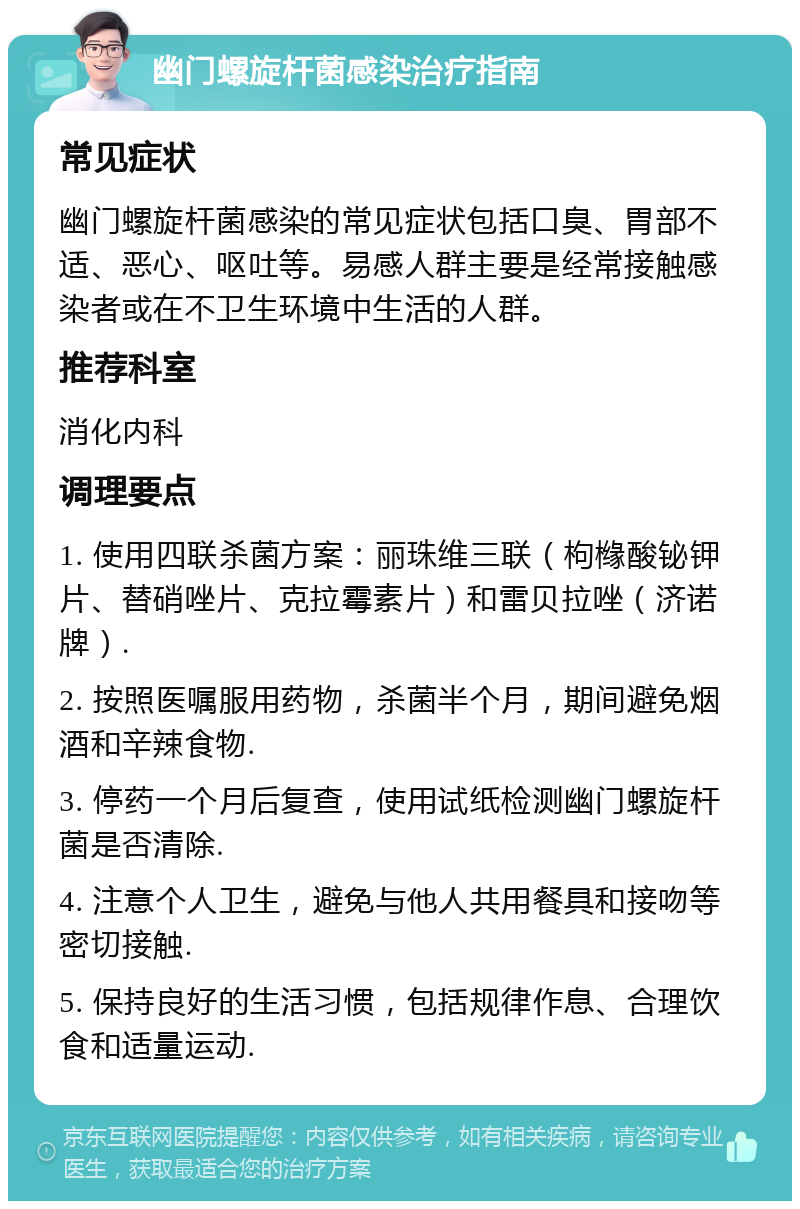 幽门螺旋杆菌感染治疗指南 常见症状 幽门螺旋杆菌感染的常见症状包括口臭、胃部不适、恶心、呕吐等。易感人群主要是经常接触感染者或在不卫生环境中生活的人群。 推荐科室 消化内科 调理要点 1. 使用四联杀菌方案：丽珠维三联（枸橼酸铋钾片、替硝唑片、克拉霉素片）和雷贝拉唑（济诺牌）. 2. 按照医嘱服用药物，杀菌半个月，期间避免烟酒和辛辣食物. 3. 停药一个月后复查，使用试纸检测幽门螺旋杆菌是否清除. 4. 注意个人卫生，避免与他人共用餐具和接吻等密切接触. 5. 保持良好的生活习惯，包括规律作息、合理饮食和适量运动.