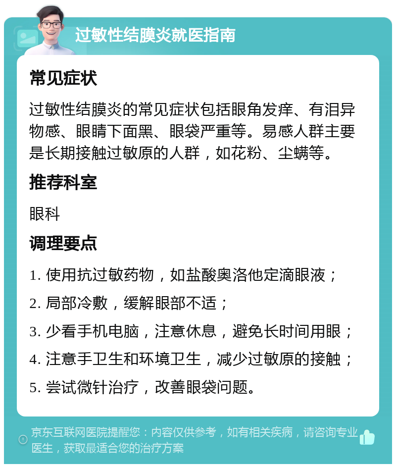 过敏性结膜炎就医指南 常见症状 过敏性结膜炎的常见症状包括眼角发痒、有泪异物感、眼睛下面黑、眼袋严重等。易感人群主要是长期接触过敏原的人群，如花粉、尘螨等。 推荐科室 眼科 调理要点 1. 使用抗过敏药物，如盐酸奥洛他定滴眼液； 2. 局部冷敷，缓解眼部不适； 3. 少看手机电脑，注意休息，避免长时间用眼； 4. 注意手卫生和环境卫生，减少过敏原的接触； 5. 尝试微针治疗，改善眼袋问题。